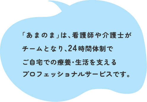 「あまのま」は、看護師や介護士がチームとなり、24時間体制でご自宅での療養・生活を支えるプロフェッショナルサービスです。